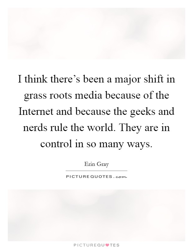 I think there's been a major shift in grass roots media because of the Internet and because the geeks and nerds rule the world. They are in control in so many ways Picture Quote #1