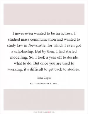 I never even wanted to be an actress. I studied mass communication and wanted to study law in Newcastle, for which I even got a scholarship. But by then, I had started modelling. So, I took a year off to decide what to do. But once you are used to working, it’s difficult to get back to studies Picture Quote #1