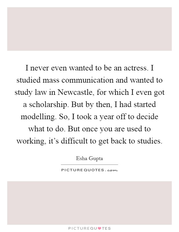 I never even wanted to be an actress. I studied mass communication and wanted to study law in Newcastle, for which I even got a scholarship. But by then, I had started modelling. So, I took a year off to decide what to do. But once you are used to working, it's difficult to get back to studies Picture Quote #1
