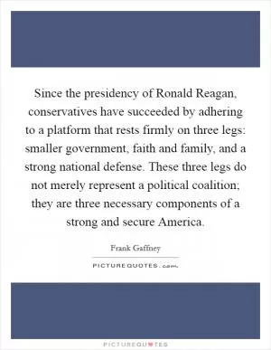 Since the presidency of Ronald Reagan, conservatives have succeeded by adhering to a platform that rests firmly on three legs: smaller government, faith and family, and a strong national defense. These three legs do not merely represent a political coalition; they are three necessary components of a strong and secure America Picture Quote #1