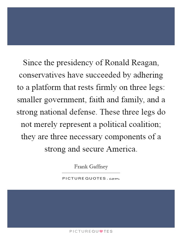 Since the presidency of Ronald Reagan, conservatives have succeeded by adhering to a platform that rests firmly on three legs: smaller government, faith and family, and a strong national defense. These three legs do not merely represent a political coalition; they are three necessary components of a strong and secure America Picture Quote #1
