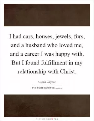 I had cars, houses, jewels, furs, and a husband who loved me, and a career I was happy with. But I found fulfillment in my relationship with Christ Picture Quote #1