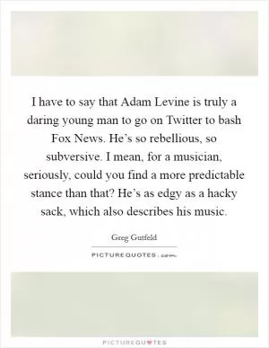 I have to say that Adam Levine is truly a daring young man to go on Twitter to bash Fox News. He’s so rebellious, so subversive. I mean, for a musician, seriously, could you find a more predictable stance than that? He’s as edgy as a hacky sack, which also describes his music Picture Quote #1