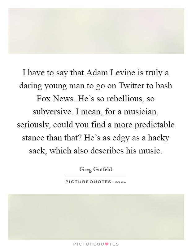 I have to say that Adam Levine is truly a daring young man to go on Twitter to bash Fox News. He's so rebellious, so subversive. I mean, for a musician, seriously, could you find a more predictable stance than that? He's as edgy as a hacky sack, which also describes his music Picture Quote #1
