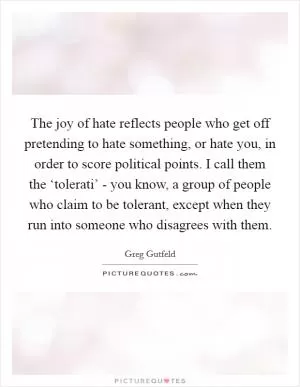The joy of hate reflects people who get off pretending to hate something, or hate you, in order to score political points. I call them the ‘tolerati’ - you know, a group of people who claim to be tolerant, except when they run into someone who disagrees with them Picture Quote #1