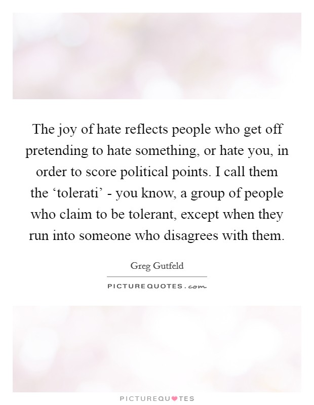 The joy of hate reflects people who get off pretending to hate something, or hate you, in order to score political points. I call them the ‘tolerati' - you know, a group of people who claim to be tolerant, except when they run into someone who disagrees with them Picture Quote #1