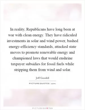 In reality, Republicans have long been at war with clean energy. They have ridiculed investments in solar and wind power, bashed energy-efficiency standards, attacked state moves to promote renewable energy and championed laws that would enshrine taxpayer subsidies for fossil fuels while stripping them from wind and solar Picture Quote #1