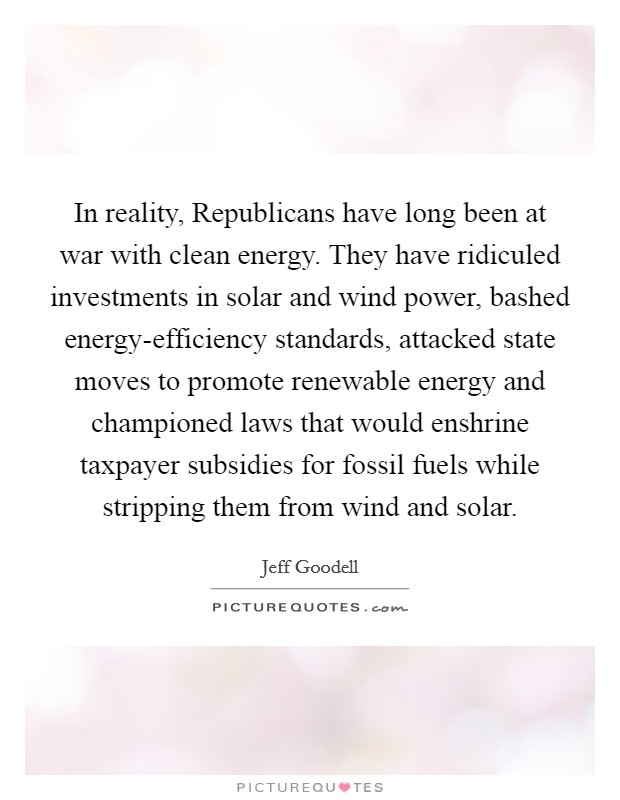 In reality, Republicans have long been at war with clean energy. They have ridiculed investments in solar and wind power, bashed energy-efficiency standards, attacked state moves to promote renewable energy and championed laws that would enshrine taxpayer subsidies for fossil fuels while stripping them from wind and solar Picture Quote #1