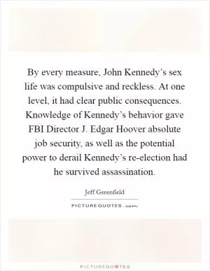 By every measure, John Kennedy’s sex life was compulsive and reckless. At one level, it had clear public consequences. Knowledge of Kennedy’s behavior gave FBI Director J. Edgar Hoover absolute job security, as well as the potential power to derail Kennedy’s re-election had he survived assassination Picture Quote #1