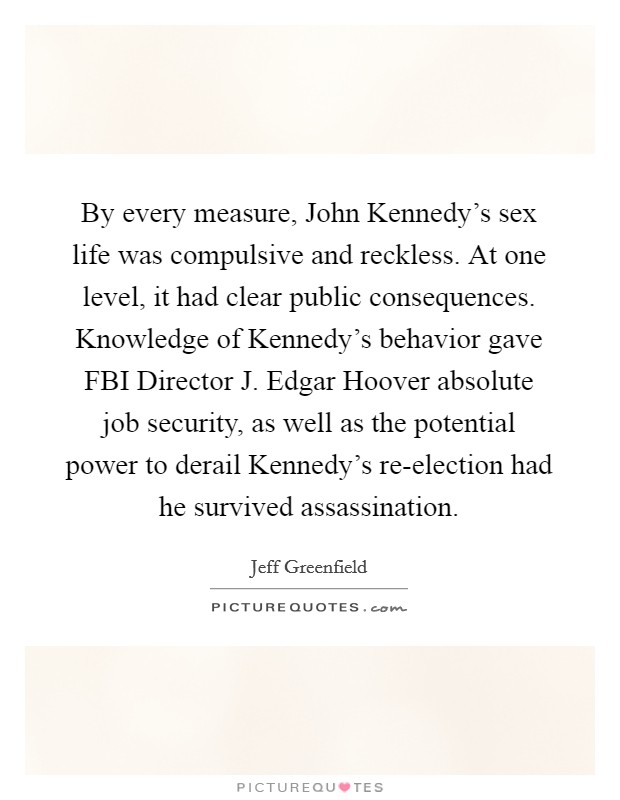 By every measure, John Kennedy's sex life was compulsive and reckless. At one level, it had clear public consequences. Knowledge of Kennedy's behavior gave FBI Director J. Edgar Hoover absolute job security, as well as the potential power to derail Kennedy's re-election had he survived assassination Picture Quote #1