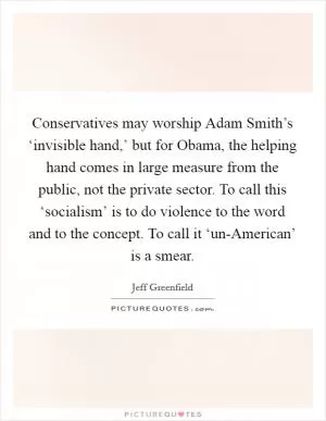 Conservatives may worship Adam Smith’s ‘invisible hand,’ but for Obama, the helping hand comes in large measure from the public, not the private sector. To call this ‘socialism’ is to do violence to the word and to the concept. To call it ‘un-American’ is a smear Picture Quote #1