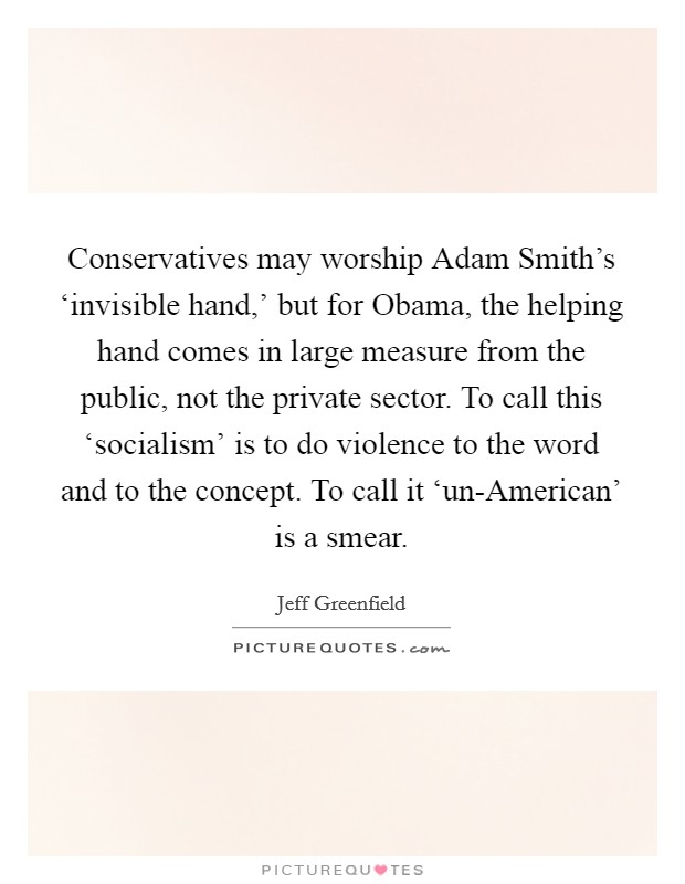 Conservatives may worship Adam Smith's ‘invisible hand,' but for Obama, the helping hand comes in large measure from the public, not the private sector. To call this ‘socialism' is to do violence to the word and to the concept. To call it ‘un-American' is a smear Picture Quote #1