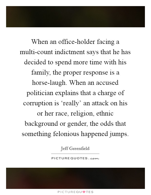 When an office-holder facing a multi-count indictment says that he has decided to spend more time with his family, the proper response is a horse-laugh. When an accused politician explains that a charge of corruption is ‘really' an attack on his or her race, religion, ethnic background or gender, the odds that something felonious happened jumps Picture Quote #1