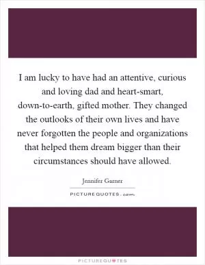 I am lucky to have had an attentive, curious and loving dad and heart-smart, down-to-earth, gifted mother. They changed the outlooks of their own lives and have never forgotten the people and organizations that helped them dream bigger than their circumstances should have allowed Picture Quote #1