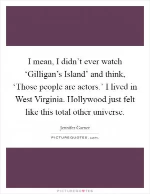 I mean, I didn’t ever watch ‘Gilligan’s Island’ and think, ‘Those people are actors.’ I lived in West Virginia. Hollywood just felt like this total other universe Picture Quote #1