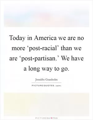 Today in America we are no more ‘post-racial’ than we are ‘post-partisan.’ We have a long way to go Picture Quote #1