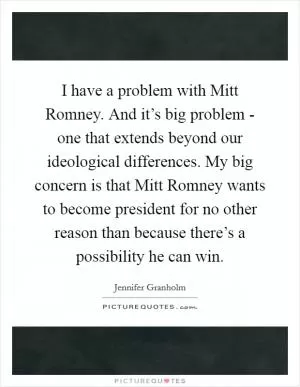 I have a problem with Mitt Romney. And it’s big problem - one that extends beyond our ideological differences. My big concern is that Mitt Romney wants to become president for no other reason than because there’s a possibility he can win Picture Quote #1
