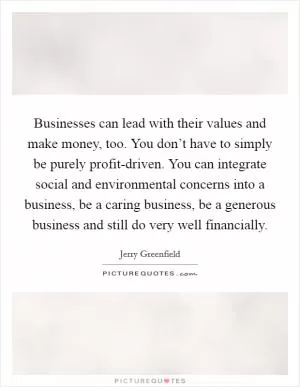 Businesses can lead with their values and make money, too. You don’t have to simply be purely profit-driven. You can integrate social and environmental concerns into a business, be a caring business, be a generous business and still do very well financially Picture Quote #1