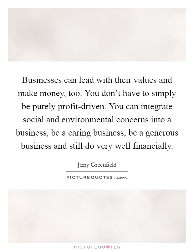 Businesses can lead with their values and make money, too. You don't have to simply be purely profit-driven. You can integrate social and environmental concerns into a business, be a caring business, be a generous business and still do very well financially Picture Quote #1