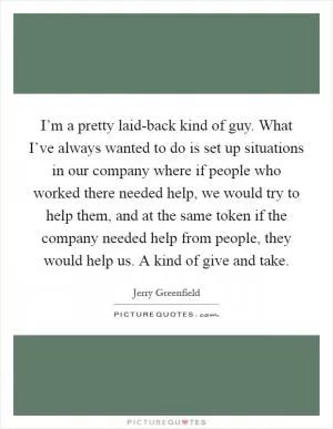 I’m a pretty laid-back kind of guy. What I’ve always wanted to do is set up situations in our company where if people who worked there needed help, we would try to help them, and at the same token if the company needed help from people, they would help us. A kind of give and take Picture Quote #1