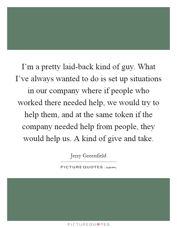 I'm a pretty laid-back kind of guy. What I've always wanted to do is set up situations in our company where if people who worked there needed help, we would try to help them, and at the same token if the company needed help from people, they would help us. A kind of give and take Picture Quote #1