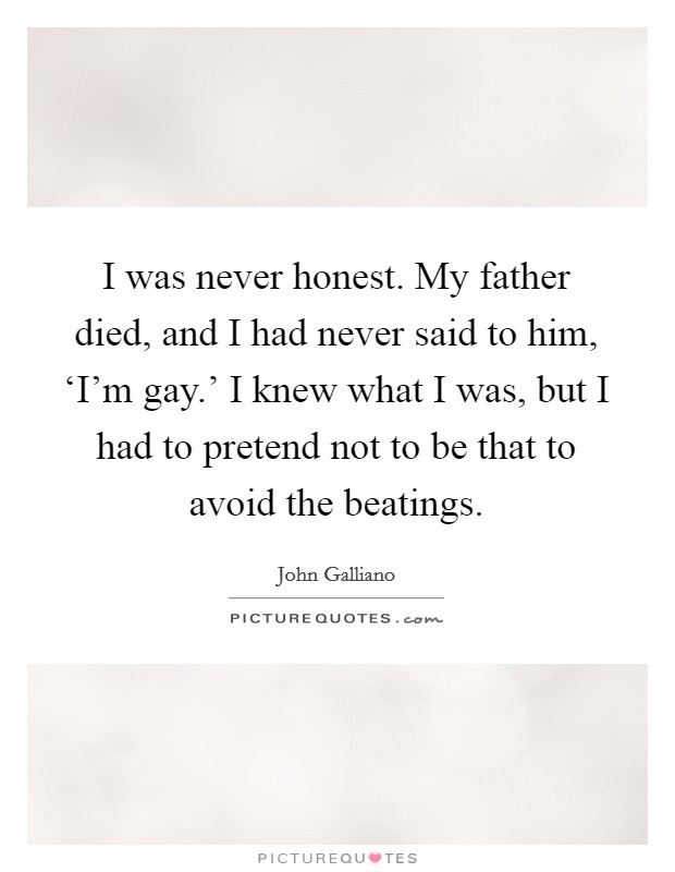 I was never honest. My father died, and I had never said to him, ‘I'm gay.' I knew what I was, but I had to pretend not to be that to avoid the beatings Picture Quote #1