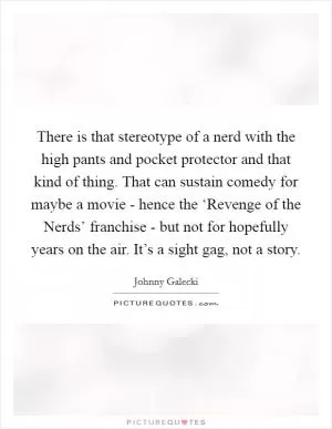 There is that stereotype of a nerd with the high pants and pocket protector and that kind of thing. That can sustain comedy for maybe a movie - hence the ‘Revenge of the Nerds’ franchise - but not for hopefully years on the air. It’s a sight gag, not a story Picture Quote #1