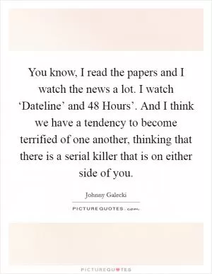You know, I read the papers and I watch the news a lot. I watch ‘Dateline’ and  48 Hours’. And I think we have a tendency to become terrified of one another, thinking that there is a serial killer that is on either side of you Picture Quote #1