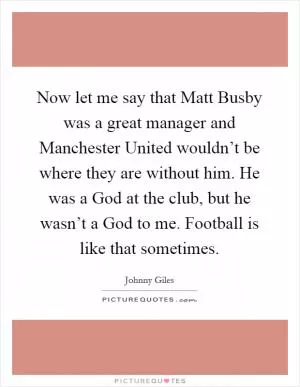 Now let me say that Matt Busby was a great manager and Manchester United wouldn’t be where they are without him. He was a God at the club, but he wasn’t a God to me. Football is like that sometimes Picture Quote #1
