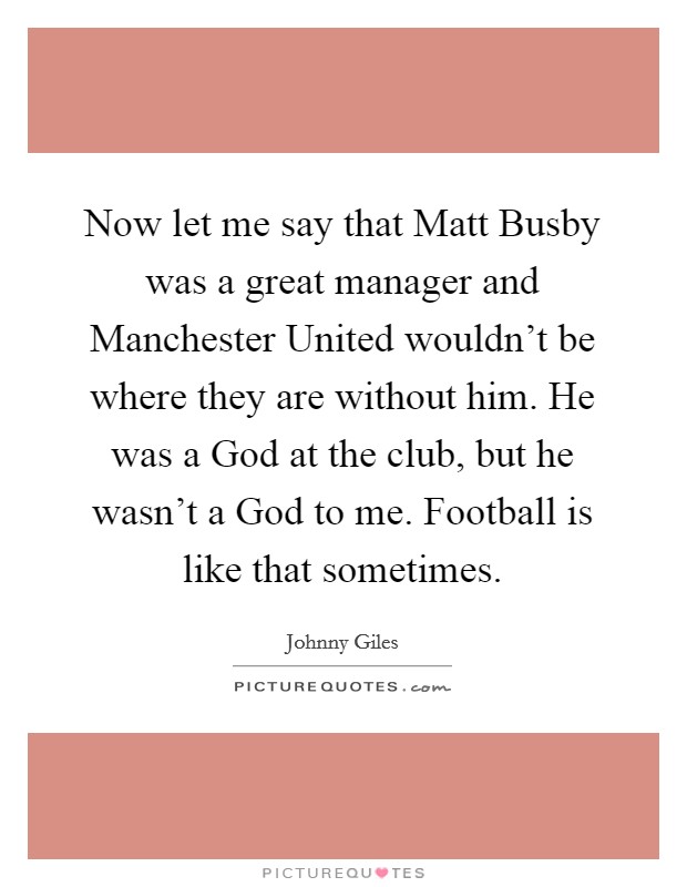 Now let me say that Matt Busby was a great manager and Manchester United wouldn't be where they are without him. He was a God at the club, but he wasn't a God to me. Football is like that sometimes Picture Quote #1