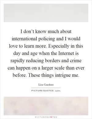 I don’t know much about international policing and I would love to learn more. Especially in this day and age when the Internet is rapidly reducing borders and crime can happen on a larger scale than ever before. These things intrigue me Picture Quote #1