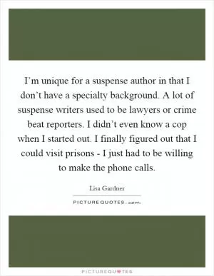 I’m unique for a suspense author in that I don’t have a specialty background. A lot of suspense writers used to be lawyers or crime beat reporters. I didn’t even know a cop when I started out. I finally figured out that I could visit prisons - I just had to be willing to make the phone calls Picture Quote #1
