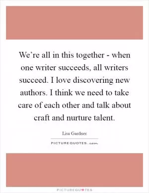 We’re all in this together - when one writer succeeds, all writers succeed. I love discovering new authors. I think we need to take care of each other and talk about craft and nurture talent Picture Quote #1
