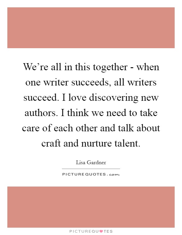 We're all in this together - when one writer succeeds, all writers succeed. I love discovering new authors. I think we need to take care of each other and talk about craft and nurture talent Picture Quote #1