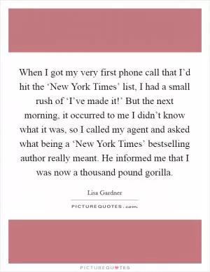 When I got my very first phone call that I’d hit the ‘New York Times’ list, I had a small rush of ‘I’ve made it!’ But the next morning, it occurred to me I didn’t know what it was, so I called my agent and asked what being a ‘New York Times’ bestselling author really meant. He informed me that I was now a thousand pound gorilla Picture Quote #1