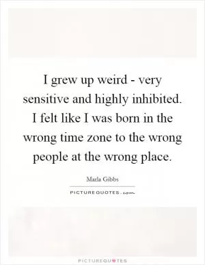 I grew up weird - very sensitive and highly inhibited. I felt like I was born in the wrong time zone to the wrong people at the wrong place Picture Quote #1