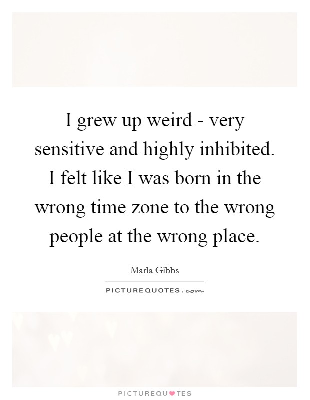 I grew up weird - very sensitive and highly inhibited. I felt like I was born in the wrong time zone to the wrong people at the wrong place Picture Quote #1