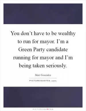 You don’t have to be wealthy to run for mayor. I’m a Green Party candidate running for mayor and I’m being taken seriously Picture Quote #1