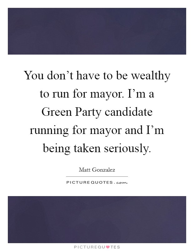 You don't have to be wealthy to run for mayor. I'm a Green Party candidate running for mayor and I'm being taken seriously Picture Quote #1