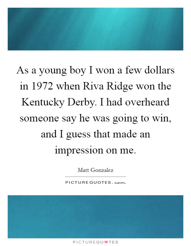 As a young boy I won a few dollars in 1972 when Riva Ridge won the Kentucky Derby. I had overheard someone say he was going to win, and I guess that made an impression on me Picture Quote #1
