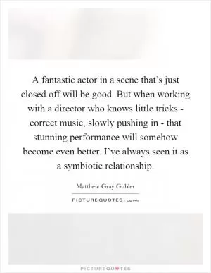 A fantastic actor in a scene that’s just closed off will be good. But when working with a director who knows little tricks - correct music, slowly pushing in - that stunning performance will somehow become even better. I’ve always seen it as a symbiotic relationship Picture Quote #1