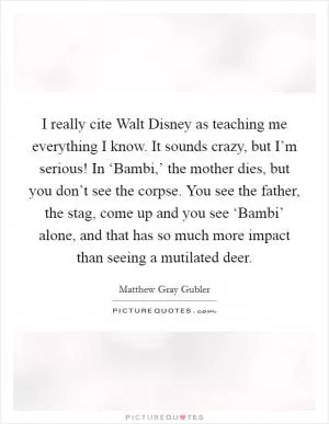 I really cite Walt Disney as teaching me everything I know. It sounds crazy, but I’m serious! In ‘Bambi,’ the mother dies, but you don’t see the corpse. You see the father, the stag, come up and you see ‘Bambi’ alone, and that has so much more impact than seeing a mutilated deer Picture Quote #1