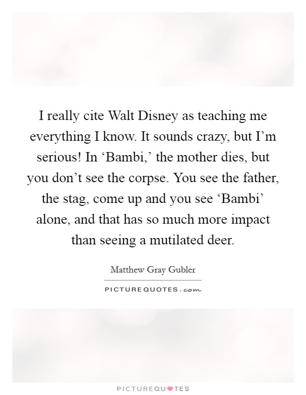 I really cite Walt Disney as teaching me everything I know. It sounds crazy, but I'm serious! In ‘Bambi,' the mother dies, but you don't see the corpse. You see the father, the stag, come up and you see ‘Bambi' alone, and that has so much more impact than seeing a mutilated deer Picture Quote #1