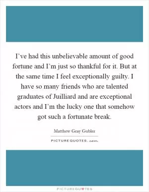 I’ve had this unbelievable amount of good fortune and I’m just so thankful for it. But at the same time I feel exceptionally guilty. I have so many friends who are talented graduates of Juilliard and are exceptional actors and I’m the lucky one that somehow got such a fortunate break Picture Quote #1
