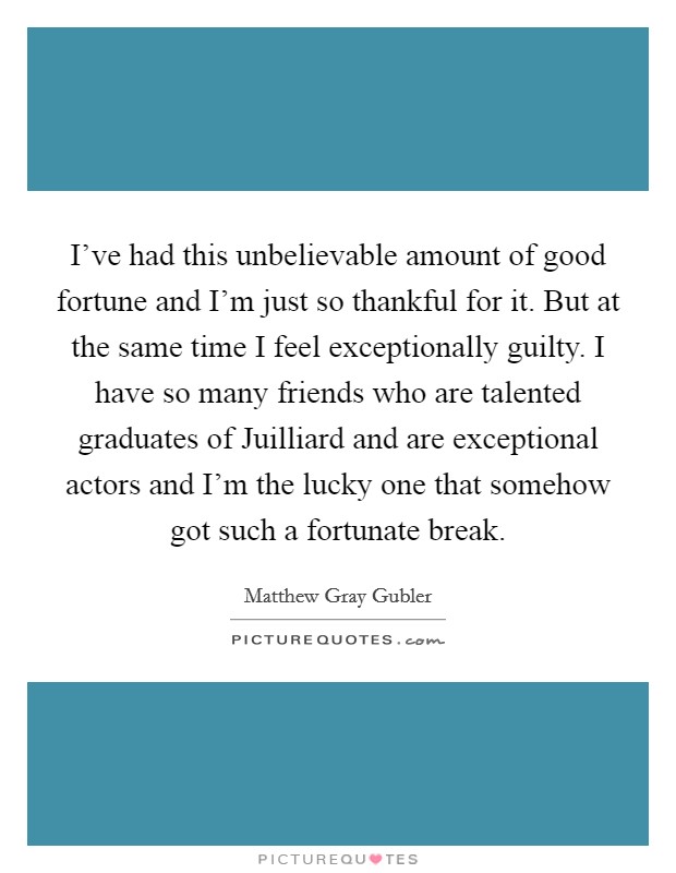 I've had this unbelievable amount of good fortune and I'm just so thankful for it. But at the same time I feel exceptionally guilty. I have so many friends who are talented graduates of Juilliard and are exceptional actors and I'm the lucky one that somehow got such a fortunate break Picture Quote #1