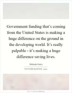 Government funding that’s coming from the United States is making a huge difference on the ground in the developing world. It’s really palpable - it’s making a huge difference saving lives Picture Quote #1