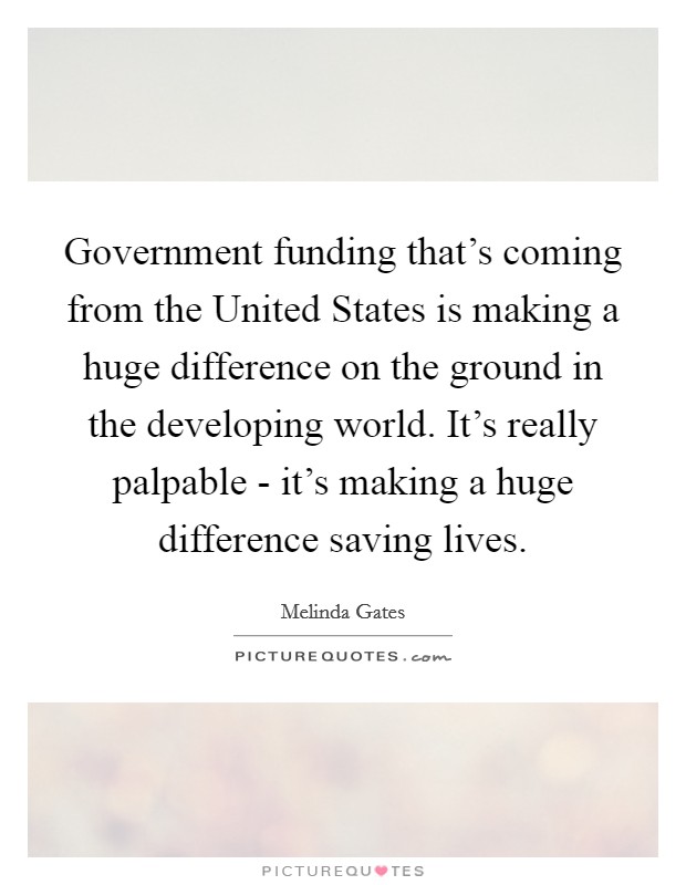 Government funding that's coming from the United States is making a huge difference on the ground in the developing world. It's really palpable - it's making a huge difference saving lives Picture Quote #1