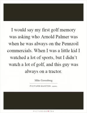 I would say my first golf memory was asking who Arnold Palmer was when he was always on the Pennzoil commercials. When I was a little kid I watched a lot of sports, but I didn’t watch a lot of golf, and this guy was always on a tractor Picture Quote #1