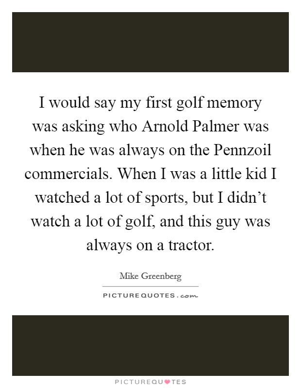 I would say my first golf memory was asking who Arnold Palmer was when he was always on the Pennzoil commercials. When I was a little kid I watched a lot of sports, but I didn't watch a lot of golf, and this guy was always on a tractor Picture Quote #1