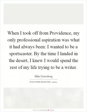 When I took off from Providence, my only professional aspiration was what it had always been: I wanted to be a sportscaster. By the time I landed in the desert, I knew I would spend the rest of my life trying to be a writer Picture Quote #1